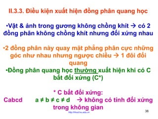 II.3.3. Điều kiện xuất hiện đồng phân quang học
•Vật & ảnh trong gương không chồng khít
có 2
đồng phân không chồng khít nhưng đối xứng nhau
•2 đồng phân này quay mặt phẳng phân cực những
góc như nhau nhưng ngược chiều
1 đôi đối
quang
•Đồng phân quang học thường xuất hiện khi có C
bất đối xứng (C*)
Cabcd

* C bất đối xứng:
a≠b≠c≠d
không có tính đối xứng
trong không gian
38
http://hhud.tvu.edu.vn

 