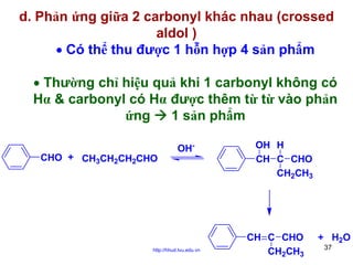 d. Phản ứng giữa 2 carbonyl khác nhau (crossed
aldol )
• Có thể thu được 1 hỗn hợp 4 sản phẩm
• Thường chỉ hiệu quả khi 1 carbonyl không có
Hα & carbonyl có Hα được thêm từ từ vào phản
ứng
1 sản phẩm
CHO + CH3CH2CH2CHO

OH-

http://hhud.tvu.edu.vn

OH H
CH C CHO
CH2CH3

CH C CHO
CH2CH3

+ H2O
37

 