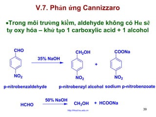 V.7. Phản ứng Cannizzaro
•Trong môi trường kiềm, aldehyde không có Hα sẽ
tự oxy hóa – khử tạo 1 carboxylic acid + 1 alcohol
CHO

COONa

CH2OH
35% NaOH
+

NO2

NO2

p-nitrobenzaldehyde

HCHO

NO2

p-nitrobenzyl alcohol sodium p-nitrobenzoate

50% NaOH

CH3OH
http://hhud.tvu.edu.vn

+ HCOONa
39

 