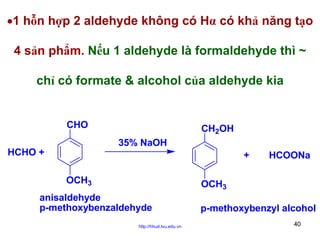 •1 hỗn hợp 2 aldehyde không có Hα có khả năng tạo
4 sản phẩm. Nếu 1 aldehyde là formaldehyde thì ~
chỉ có formate & alcohol của aldehyde kia

CHO

CH2OH
35% NaOH

HCHO +

+
OCH3

HCOONa

OCH3

anisaldehyde
p-methoxybenzaldehyde
http://hhud.tvu.edu.vn

p-methoxybenzyl alcohol
40

 