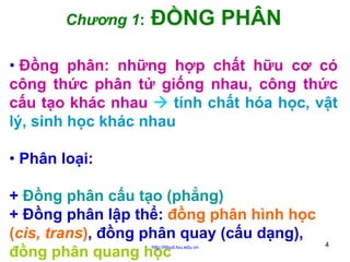Chương 1:

ĐỒNG PHÂN

• Đồng phân: những hợp chất hữu cơ có
công thức phân tử giống nhau, công thức
cấu tạo khác nhau
tính chất hóa học, vật
lý, sinh học khác nhau
• Phân loại:
+ Đồng phân cấu tạo (phẳng)
+ Đồng phân lập thể: đồng phân hình học
(cis, trans), đồng phân quay (cấu dạng),
đồng phân quang học
http://hhud.tvu.edu.vn

4

 