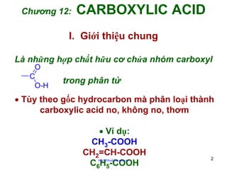 Chương 12:

CARBOXYLIC ACID

I. Giới thiệu chung
Là những hợp chất hữu cơ chứa nhóm carboxyl
O
C
O-H

trong phân tử

• Tùy theo gốc hydrocarbon mà phân loại thành
carboxylic acid no, không no, thơm
• Ví dụ:
CH3-COOH
CH2=CH-COOH
C6H5-COOH
http://hhud.tvu.edu.vn

2

 