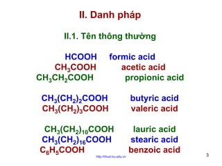 II. Danh pháp
II.1. Tên thông thường
HCOOH
CH3COOH
CH3CH2COOH

formic acid
acetic acid
propionic acid

CH3(CH2)2COOH
CH3(CH2)3COOH

butyric acid
valeric acid

CH3(CH2)10COOH
CH3(CH2)16COOH
C6H5COOH

lauric acid
stearic acid
benzoic acid

http://hhud.tvu.edu.vn

3

 