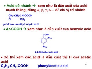 • Acid có nhánh
xem như là dẫn xuất của acid
mạch thẳng, dùng α, β, γ, δ… để chỉ vị trí nhánh
CH2-CH2-CH-COOH
CH3
Cl
γ-chloro-α-methylbutyric acid

• Ar-COOH

xem như là dẫn xuất của benzoic acid
COOH
NO2

NO2
2,4-Dinitrobenzoic acid

• Có thể xem các acid là dẫn xuất thế H của acetic
acid
4
C6H5-CH2-COOH
phenylacetic acid
http://hhud.tvu.edu.vn

 