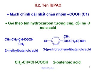 II.2. Tên IUPAC
• Mạch chính dài nhất chứa nhóm –COOH (C1)
• Gọi theo tên hydrocarbon tương ứng, đổi ne
noic acid
CH3
CH-CH2-COOH

CH3-CH2-CH-COOH
CH3

Cl

2-methylbutanoic acid

3-(p-chlorophenyl)butanoic acid

CH3-CH=CH-COOH

2-butenoic acid

http://hhud.tvu.edu.vn

5

 