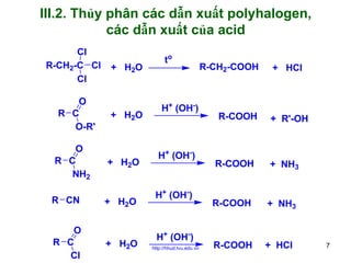 III.2. Thủy phân các dẫn xuất polyhalogen,
các dẫn xuất của acid
Cl
R-CH2-C Cl
Cl

O
R C
O-R'
O
R C
NH2
R CN
O
R C
Cl

+ H2O

+ H2O

+ H2O

+ H2O

+ H2O

to

H+ (OH-)

H+ (OH-)

H+ (OH-)

H+ (OH-)
http://hhud.tvu.edu.vn

R-CH2-COOH

R-COOH

+ HCl

+ R'-OH

R-COOH

+ NH3

R-COOH

+ NH3

R-COOH

+ HCl

7

 