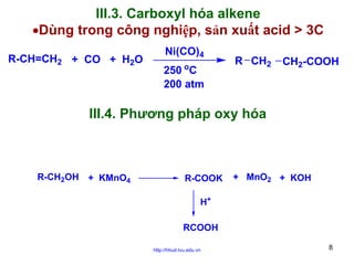 III.3. Carboxyl hóa alkene
•Dùng trong công nghiệp, sản xuất acid > 3C
R-CH=CH2 + CO + H2O

Ni(CO)4
o

250 C
200 atm

R CH2

CH2-COOH

III.4. Phương pháp oxy hóa

R-CH2OH + KMnO4

R-COOK

+ MnO2 + KOH

H+
RCOOH
http://hhud.tvu.edu.vn

8

 