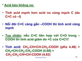 * Acid béo không no:
• Tính acid mạnh hơn acid no cùng mạch C (do
C=C có –I)
• Nối đôi C=C càng gần –COOH thì tính acid càng
mạnh
• Tuy nhiên: nếu C=C liên hợp với C=O trong –
COOH thì tính acid giảm do +C của C=C!!!
• Tính acid: CH3-CH=CH-CH2-COOH (pKa 4.48) >
CH2=CH-CH2-CH2-COOH (4.68) >
CH3-CH2-CH=CH-COOH (4.83)
http://hhud.tvu.edu.vn

14

 
