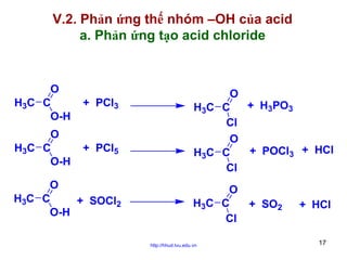 V.2. Phản ứng thế nhóm –OH của acid
a. Phản ứng tạo acid chloride

O
H3C C
O-H

+ PCl3

O
H3C C
O-H

+ PCl5

O
H3C C
+ SOCl2
O-H

O
+ H3PO3
H3C C
Cl
O
+ POCl3 + HCl
H3C C
Cl
O
H3C C
Cl
http://hhud.tvu.edu.vn

+ SO2

+ HCl

17

 