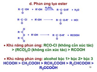 d. Phản ứng tạo ester
R C OH
O

+ R'-OH

R C Cl
O

H2SO4

+ R'-OH

O
R C
O
R C
O

+ R'-OH

R C O-R'
O

+ H2O

R C O-R'
O

+ HCl

R C O-R'
O

+ RCOOH

• Khả năng phản ứng: RCO-Cl (không cần xúc tác)
> (RCO)2O (không cần xúc tác) > RCOOH
• Khả năng phản ứng: alcohol bậc 1> bậc 2> bậc 3
HCOOH > CH3COOH > RCH2COOH > R2CHCOOH >
19
R3CCOOH
http://hhud.tvu.edu.vn

 