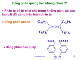 Đồng phân quang học không chứa C*
• Phân tử bố trí chặt chẽ trong không gian, có cấu
tạo bất đối xứng trên toàn phân tử
• Đồng phân allene

C10H7

C10H7
C C C

C6H5

C6H5

HOOC

COOH

• Đồng phân cản quay
http://hhud.tvu.edu.vn

Cl Cl

42

 