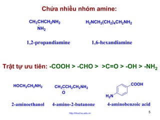 Chứa nhiều nhóm amine:
CH3CHCH2NH2
NH2

H2NCH2(CH2)4CH2NH2

1,2-propandiamine

1,6-hexandiamine

Trật tự ưu tiên: -COOH > -CHO > >C=O > -OH > -NH2
HOCH2CH2NH2

2-aminoethanol

CH3CCH2CH2NH2
O

4-amino-2-butanone
http://hhud.tvu.edu.vn

COOH
H2N

4-aminobenzoic acid
5

 