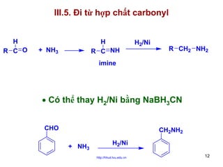 III.5. Đi từ hợp chất carbonyl
H
R C O

H
R C NH

+ NH3

H2/Ni

R CH2 NH2

imine

• Có thể thay H2/Ni bằng NaBH3CN
CHO

CH2NH2
+ NH3

H2/Ni
http://hhud.tvu.edu.vn

12

 