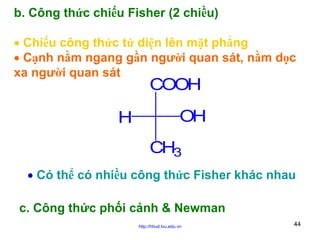 b. Công thức chiếu Fisher (2 chiều)
• Chiếu công thức tứ diện lên mặt phẳng
• Cạnh nằm ngang gần người quan sát, nằm dọc
xa người quan sát

COOH

H

OH
CH3

• Có thể có nhiều công thức Fisher khác nhau
c. Công thức phối cảnh & Newman
http://hhud.tvu.edu.vn

44

 