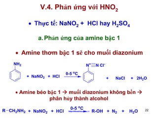 V.4. Phản ứng với HNO2
• Thực tế: NaNO2 + HCl hay H2SO4
a. Phản ứng của amine bậc 1
• Amine thơm bậc 1 sẽ cho muối diazonium
NH2

N+
+ NaNO2 + HCl

0-5 oC

N Cl+

NaCl

+ 2H2O

• Amine béo bậc 1
muối diazonium không bền
phân hủy thành alcohol
R CH2NH2 + NaNO2 + HCl

0-5 oC

http://hhud.tvu.edu.vn

R-OH + N2

+

H2 O

22

 