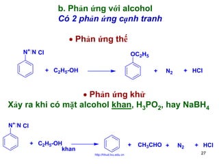 b. Phản ứng với alcohol
Có 2 phản ứng cạnh tranh
• Phản ứng thế
N+ N Cl

OC2H5
+ C2H5-OH

+

N2

+ HCl

• Phản ứng khử
Xảy ra khi có mặt alcohol khan, H3PO2, hay NaBH4
N+ N Cl
+ C2H5-OH
khan

+
http://hhud.tvu.edu.vn

CH3CHO +

N2

+ HCl
27

 
