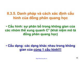 II.3.5. Danh pháp và cách xác định cấu
hình của đồng phân quang học
• Cấu hình: sự phân bố trong không gian của
các nhóm thế xung quanh C* (khái niệm mô tả
đồng phân quang học)
• Cấu dạng: các dạng khác nhau trong không
gian của cùng 1 cấu hình!!!
http://hhud.tvu.edu.vn

45

 
