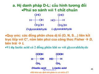 a. Hệ danh pháp D-L: cấu hình tương đối
•Phải so sánh với 1 chất chuẩn
CHO
H

CHO

OH
CH2OH

D-glyceraldehyde

H

HO

CH2OH
L-glyceraldehyde

•Quy ước: các đồng phân chứa dị tố (O, N, S…) liên kết
trực tiếp với C*, nằm bên phải của công thức Fisher
D,
bên trái
L
•Ví dụ lactic acid có 2 đồng phân khi so với glyceraldehyde
COOH

COOH
H

OH

H

HO

CH3

CH3
D-lactic acid

L-lactic acid

http://hhud.tvu.edu.vn

•Rất khó xác định khi phân tử có nhiều C*!

46

 