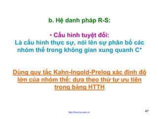 b. Hệ danh pháp R-S:
• Cấu hình tuyệt đối:
Là cấu hình thực sự, nói lên sự phân bố các
nhóm thế trong không gian xung quanh C*
Dùng quy tắc Kahn-Ingold-Prelog xác định độ
lớn của nhóm thế: dựa theo thứ tự ưu tiên
trong bảng HTTH

http://hhud.tvu.edu.vn

47

 