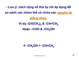 • Lưu ý: cách cộng số thứ tự chỉ áp dụng để
so sánh các nhóm thế có chứa các nguyên tử
giống nhau.
Ví dụ -CH(CH3)2 & -CH=CH2
Hoặc –CHO & -CH2OH

-CH2OH > -CH=CH2
http://hhud.tvu.edu.vn

49

 