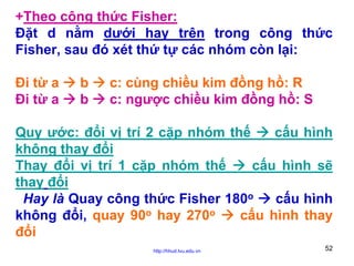 +Theo công thức Fisher:
Đặt d nằm dưới hay trên trong công thức
Fisher, sau đó xét thứ tự các nhóm còn lại:
Đi từ a
Đi từ a

b
b

c: cùng chiều kim đồng hồ: R
c: ngược chiều kim đồng hồ: S

Quy ước: đổi vị trí 2 cặp nhóm thế
cấu hình
không thay đổi
Thay đổi vị trí 1 cặp nhóm thế
cấu hình sẽ
thay đổi
Hay là Quay công thức Fisher 180o
cấu hình
không đổi, quay 90o hay 270o
cấu hình thay
đổi
http://hhud.tvu.edu.vn

52

 