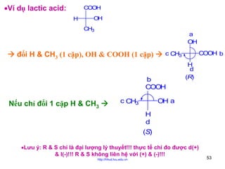 •Ví dụ lactic acid:

COOH
H

OH
CH3

a
OH

đổi H & CH3 (1 cặp), OH & COOH (1 cặp)

b
COOH

Nếu chỉ đổi 1 cặp H & CH3

c CH3

COOH b

c CH3
H
d
(R)

OH a
H
d
(S)

•Lưu ý: R & S chỉ là đại lượng lý thuyết!!! thực tế chỉ đo được d(+)
& l(-)!!! R & S không liên hệ với (+) & (-)!!!
http://hhud.tvu.edu.vn

53

 