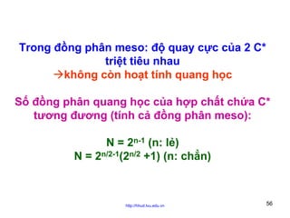 Trong đồng phân meso: độ quay cực của 2 C*
triệt tiêu nhau
không còn hoạt tính quang học
Số đồng phân quang học của hợp chất chứa C*
tương đương (tính cả đồng phân meso):
N = 2n-1 (n: lẻ)
N = 2n/2-1(2n/2 +1) (n: chẳn)

http://hhud.tvu.edu.vn

56

 