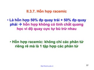 II.3.7. Hỗn hợp racemic
• Là hỗn hợp 50% đp quay trái + 50% đp quay
phải
hỗn hợp không có tính chất quang
học vì độ quay cực tự bù trừ nhau
• Hỗn hợp racemic: không chỉ các phân tử
riêng rẽ mà là 1 tập hợp các phân tử

http://hhud.tvu.edu.vn

57

 