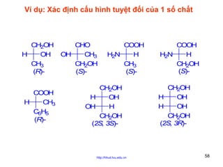 Ví dụ: Xác định cấu hình tuyệt đối của 1 số chất

CH2OH
H
OH
CH3
(R)COOH
H
CH3
C6H5
(R)-

CHO
OH
CH3
CH2OH
(S)-

COOH
H2N
H
CH3
(S)-

CH2OH
H
OH
OH
H
CH2OH
(2S, 3S)-

http://hhud.tvu.edu.vn

COOH
H2N
H
CH2OH
(S)CH2OH
H
OH
H
OH
CH2OH
(2S, 3R)-

58

 