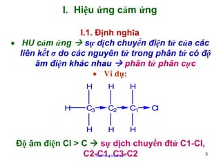 I. Hiệu ứng cảm ứng
I.1. Định nghĩa
• HU cảm ứng
sự dịch chuyển điện tử của các
liên kết σ do các nguyên tử trong phân tử có độ
âm điện khác nhau
phân tử phân cực
• Ví dụ:
H

H

C3

C2

C1

H

H

H

H

H

Cl

Độ âm điện Cl > C
sự dịch chuyển đtử C1-Cl,
3
C2-C1, C3-C2
http://hhud.tvu.edu.vn

 