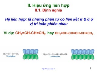 II. Hiệu ứng liên hợp
II.1. Định nghĩa
Hệ liên hợp: là những phân tử có liên kết π & α ở
vị trí luân phiên nhau
Ví dụ: CH2=CH-CH=CH2 hay CH2=CH-CH=CH-CH=CH2

http://hhud.tvu.edu.vn

8

 