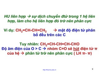 HU liên hợp
sự dịch chuyển đtử trong 1 hệ liên
hợp, làm cho hệ liên hợp đó trở nên phân cực
Ví dụ: CH2=CH-CH=CH2
mật độ điện tử phân
bố đều trên các C
Tuy nhiên: CH2=CH-CH=CH-CHO
Độ âm điện của O > C
nhóm C=O sẽ hút điện tử π
của hệ
phân tử trở nên phân cực ( LH π- π)

http://hhud.tvu.edu.vn

9

 