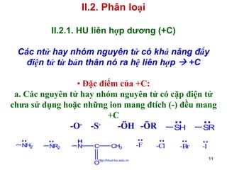 II.2. Phân loại
II.2.1. HU liên hợp dương (+C)
Các ntử hay nhóm nguyên tử có khả năng đẩy
điện tử từ bản thân nó ra hệ liên hợp
+C
• Đặc điểm của +C:
a. Các nguyên tử hay nhóm nguyên tử có cặp điện tử
chưa sử dụng hoặc những ion mang đtích (-) đều mang
+C
-O- -S-ÖH -ÖR
SH
SR
NH2

NR2

H
N

C

CH3

http://hhud.tvu.edu.vn

O

-F

-Cl

-Br

-I
11

 