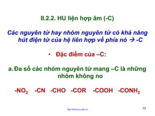 II.2.2. HU liện hợp âm (-C)
Các nguyên tử hay nhóm nguyên tử có khả năng
hút điện tử của hệ liên hợp về phía nó
-C
• Đặc điểm của –C:
a. Đa số các nhóm nguyên tử mang –C là những
nhóm không no
-NO2

-CN -CHO -COR
http://hhud.tvu.edu.vn

-COOH -CONH2
13

 