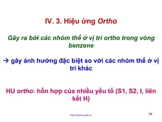 IV. 3. Hiệu ứng Ortho
Gây ra bởi các nhóm thế ở vị trí ortho trong vòng
benzene
gây ảnh hưởng đặc biệt so với các nhóm thế ở vị
trí khác
HU ortho: hỗn hợp của nhiều yếu tố (S1, S2, I, liên
kết H)
http://hhud.tvu.edu.vn

24

 