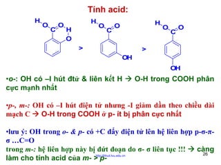 Tính acid:
H

O

C

O

H
H
O

O

C

H

O

>

O

C

O

>
OH
OH

•o-: OH có –I hút đtử & liên kết H
cực mạnh nhất

O-H trong COOH phân

•p-, m-: OH có –I hút điện tử nhưng -I giảm dần theo chiều dài
mạch C
O-H trong COOH ở p- ít bị phân cực nhất
•lưu ý: OH trong o- & p- có +C đẩy điện tử lên hệ liên hợp p-σ-πσ …C=O
trong m-: hệ liên hợp này bị đứt đoạn do σ- σ liên tục !!!
càng
26
http://hhud.tvu.edu.vn
làm cho tính acid của m- > p-

 