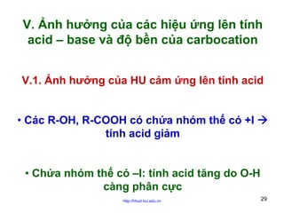 V. Ảnh hưởng của các hiệu ứng lên tính
acid – base và độ bền của carbocation
V.1. Ảnh hưởng của HU cảm ứng lên tính acid
• Các R-OH, R-COOH có chứa nhóm thế có +I
tính acid giảm
• Chứa nhóm thế có –I: tính acid tăng do O-H
càng phân cực
http://hhud.tvu.edu.vn

29

 