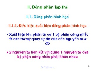 II. Đồng phân lập thể
II.1. Đồng phân hình học
II.1.1. Điều kiện xuất hiện đồng phân hình học
• Xuất hiện khi phân tử có 1 bộ phận cứng nhắc
cản trở sự quay tự do của các nguyên tử ở
đó
• 2 nguyên tử liên kết với cùng 1 nguyên tử của
bộ phận cứng nhắc phải khác nhau
http://hhud.tvu.edu.vn

9

 