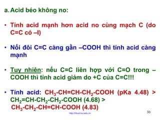 a. Acid béo không no:
• Tính acid mạnh hơn acid no cùng mạch C (do
C=C có –I)
• Nối đôi C=C càng gần –COOH thì tính acid càng
mạnh
• Tuy nhiên: nếu C=C liên hợp với C=O trong –
COOH thì tính acid giảm do +C của C=C!!!
• Tính acid: CH3-CH=CH-CH2-COOH (pKa 4.48) >
CH2=CH-CH2-CH2-COOH (4.68) >
CH3-CH2-CH=CH-COOH (4.83)
http://hhud.tvu.edu.vn

33

 