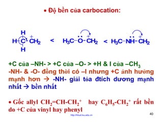 • Độ bền của carbocation:
H
H C CH2
H

<

H3C O CH2 < H3C NH CH2

+C của –NH- > +C của –O- > +H & I của –CH3
-NH- & -O- đồng thời có –I nhưng +C ảnh hưởng
mạnh hơn
-NH- giải tỏa đtích dương mạnh
nhất
bền nhất
• Gốc allyl CH2=CH-CH2+ hay C6H5-CH2+ rất bền
do +C của vinyl hay phenyl
http://hhud.tvu.edu.vn

40

 