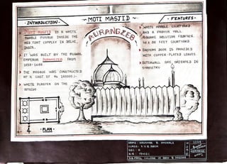 MOTI MASTID -FEATURES
INTRODUCTION-
VRANG
ZEB
WHITE MARBLE COURTYÄRD
AND A PRAYER HALL
6GUARE ABLUTION FOLUNTATN
0 x 35 FEET COURTYARD.
OTI muSTID TS A WHTTE
MARBLE mosoUE INSIDE THE
RED FORT COMPLEX IN JDELHI,
INDTA. EASTERN DOOR IS PRoyIDED
WITH COPPER PLLATED LEAVES.
IT WAS BUILT BY THE MuGHAL
EMPEROR AURANGZEB FROm
>OuTERWALL ARE ORTENTED IN
SYmmETRY
1659-1660
THE M05@UE WAS CONSTRUCTED
AT A CoST OF Rs 160000
WHITE PLASTER ON THE
OUTSIDEB:
o
PLAN
-SIGN
NAmE KRUSHNA 8. DHOKALE
CLASS: F.Y.8.ARCH
SEC A
&-N:19002
5-8.PATIL COLLEGE OF ARCH&DESIGN
D a a g l 2 0
A
REmARKS-
GoOD.
 