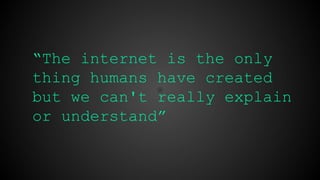 “The internet is the only thing
humans have created but we can't
really explain or understand”
 
