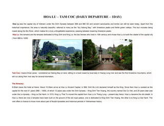 HOA LU – TAM COC (DAILY DEPARTURE – 1DAY)

Hoa Lu was the capital city of Vietnam under the Dinh Dynasty between 968 and 980 AD and ancient sanctuaries and tombs can still be seen today. Apart from the
historical importance, the area is naturally beautiful, referred to many as the “dry Halong Bay,” with limestone peaks and fertile green valleys. The tour includes being
rowed along the Boi River, which makes for a truly unforgettable experience, passing between towering limestone peaks.
Hoa Lu: the remains are the temples dedicated to King Dinh and King Le, the two heroes who lived in 10th century and chose Hoa Lu to build the citadel of the capital city
( from 968 to 1009)




Tam Coc: means three caves - considered as Halong Bay on land, sitting on a boat rowed by local lady in Hoang Long river and see the first limestone mountains, which
will run along their river way for several kilometers.


The Itinerary:
8:00am leave the hotel at Hanoi. About 10:30am arrive at Hoa Lu Ancient Capital. In 968, Dinh Bo Linh declared himself as the King. Since then Hoa Lu existed as the
capital for the next 41 years (968 – 1009), of which 12 years was under the Dinh dynasty – King Dinh Tien Hoang, the country named Dai Co Viet, and 29 years later was
under the Le dynasty – King Le Dai Hanh. In 1010, King Ly Thai To moved the capital from Hoa Lu to Thang Long – present day Hanoi. Hoa Lu became the old citadel. In
Hoa Lu there are now 2 temples have been built on the ground of the old royal palace, one is dedicated to King Dinh Tien Hoang, the other is to King Le Dai Hanh. The
visit offers a chance to know more about part of feudal dynasties and historical periods in Vietnamese history.
 