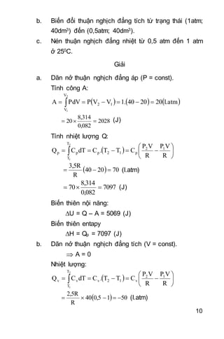 10
b. Biến đổi thuận nghịch đẳng tích từ trạng thái (1atm;
40dm3) đến (0,5atm; 40dm3).
c. Nén thuận nghịch đẳng nhiệt từ 0,5 atm đến 1 atm
ở 250C.
Giải
a. Dãn nở thuận nghịch đẳng áp (P = const).
Tính công A:
     l.atm2020401.VVPPdVA
2
1
V
V
12  
2028
0,082
8,314
20  (J)
Tính nhiệt lượng Q:
  





  R
VP
R
VP
CTT.CdTCQ 12
p12p
T
T
pp
2
1
  702040
R
3,5R
 (l.atm)
7097
0,082
8,314
70  (J)
Biến thiên nội năng:
U = Q – A = 5069 (J)
Biến thiên entapy
H = Qp = 7097 (J)
b. Dãn nở thuận nghịch đẳng tích (V = const).
 A = 0
Nhiệt lượng:
  





  R
VP
R
VP
CTT.CdTCQ 12
v12v
T
T
vv
2
1
  5010,540
R
2,5R
 (l.atm)
 