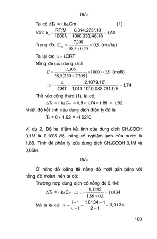 100
Giải
Ta có:Tđ = i.kđ.Cm (1)
Với:
2 2
o
d
RT M 8,314.273 .18
k 1,86
1000 1000.333,48.18
  
λ
Trong đó: 0,5
0,2558,5
7,308
Cm 

 (mol/kg)
Ta lại có: i.CRT 
Nồng độ của dung dịch:
 
0,51000
7,30825058,5
7,308
C 

 (mol/l)
6
5
2,1079.10
i 1,74
CRT 1,013.10 .0,082.291.0,5

   
Thế vào công thức (1), ta có:
Tđ = i.kđ.Cm = 0,5 1,74 1,86 = 1,62
Nhiệt độ kết tinh của dung dịch điện ly đó là:
Tđ = 0 - 1,62 = -1,620C
Ví dụ 2. Độ hạ điểm kết tinh của dung dịch CH3COOH
0,1M là 0,1885 độ, hằng số nghiệm lạnh của nước là
1,86. Tính độ phân ly của dung dịch CH3COOH 0,1M và
0,05M.
Giải
Ở nồng độ loãng thì nồng độ mol/l gần bằng với
nồng độ molan nên ta có:
Trường hợp dung dịch có nồng độ 0,1M:
Tđ = i.kđ.Cm  1,0134
0,11,86
0,1885
i 


Mà ta lại có:
i 1 1,0134 1
0,0134
1 2 1
 
   
  
 
