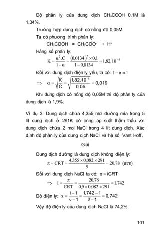 101
Độ phân ly của dung dịch CH3COOH 0,1M là
1,34%.
Trường hợp dung dịch có nồng độ 0,05M:
Ta có phương trình phân ly:
CH3COOH = CH3COO- + H+
Hằng số phân ly:
  5
22
1,82.10
0,01341
0,10,0134
α1
.Cα
K 






Đối với dung dịch điện ly yếu, ta có: 1α1 

5
K 1,82.10
0,019
C 0,05

   
Khi dung dịch có nồng độ 0,05M thì độ phân ly của
dung dịch là 1,9%.
Ví dụ 3. Dung dịch chứa 4,355 mol đường mía trong 5
lít dung dịch ở 291K có cùng áp suất thẩm thấu với
dung dịch chứa 2 mol NaCl trong 4 lít dung dịch. Xác
định độ phân ly của dung dịch NaCl và hệ số Vant Hoff.
Giải
Dung dịch đường là dung dịch không điện ly:
20,78
5
2910,0824,355
CRTπ 

 (atm)
Đối với dung dịch NaCl ta có: iCRT 
 1,742
2910,0820,5
20,78
CRT
π
i 


Độ điện ly:
i 1 1,742 1
0,742
1 2 1
 
   
  
Vậy độ điện ly của dung dịch NaCl là 74,2%.
 