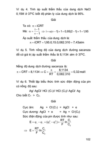 102
Ví dụ 4. Tính áp suất thẩm thấu của dung dịch NaCl
0,15M ở 370C biết độ phân ly của dung dịch là 95%.
Giải
Ta có: iCRT 
Mà:
i 1
1

 
 
 i 1) 1 0,95(2 1) 1 1,95       
Áp suất thẩm thấu của dung dịch là:
iCRT 1,95.0,15.0,082.310 7,43atm   
Ví dụ 5. Tính nồng độ của dung dịch đường sacaroza
để có giá trị áp suất thẩm thấu là 8,1134 atm ở 370C.
Giải
Nồng độ dung dịch đường sacaroza là:
8,1134
CRT 8,1134 C 0,32
RT 0,082.310

       mol/l
Ví dụ 6. Thiết lập biểu thức tính sức điện động của pin
có nồng độ sau:
Ag/ AgCl/ HCl (C1)// HCl (C2)/ AgCl/ Ag
Cho biết C1 > C2.
Giải
Cực âm: Ag + Cl-(C1) = AgCl + e
Cực dương: AgCl + e = Ag + Cl-(C2)
Sức điện động của pin được tính như sau:
1
2
CRT
E ( ) ln
F C
 
           
 1
2
CRT
E ln
F C

 