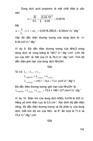 104
Dung dịch acid propionic là một chất điện ly yếu
nên:
5
K 2,34.10
0,0216
C 0,05

   
Mà:
2 1 1
0,0216.385,6 8,34cm . .dlg 



        

Vậy độ dẫn điện đương lượng của dung dịch là: =
8,34.cm2.-1.đlg-1
Ví dụ 9. Độ dẫn điện đương lượng của NH4Cl trong
dung dịch vô cùng loãng là 149,7 -1.đlg-1.cm2. Linh độ
ion của OH-1 là 198 của Cl- là 76,3 -1.dlg-1.cm2. Tính độ
dẫn điện giới hạn của dung dịch NH4OH.
Giải
Ta có:   λλλ
4(NH Cl) ) Cl ) 

  
    
73,476,6149,7λ )(NH4


(cm2.-1.đlg-1)
Độ dẫn điện đương lượng giới hạn của NH4OH là:
4
2 1 1
(NH OH) ) )
73,4 + 198 = 271,4cm . .dlg 

 
  
      
Ví dụ 10. Điện trở của dung dịch KNO3 0,01N là 423 .
Hằng số bình điện cực là 0,5 cm-1. Xác định độ dẫn điện
riêng, độ dẫn điện đương lượng và độ phân ly của dung
dịch, biết linh độ ion của NO3
- và K+ lần lượt là 71,4 và
73,4 -1.đlg-1.cm2.
Giải
 