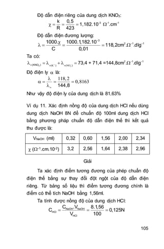 105
Độ dẫn điện riêng của dung dịch KNO3:
-3 -1 -1k 0,5
1,182.10 .cm
R 423
    
Độ dẫn điện đương lượng:
3
2 1 11000. 1000.1,182.10
118,2cm . .dlg
C 0,01

 
    
Ta có:
3
2 1 1
(KNO ) ) )
73,4 + 71,4 =144,8cm . .dlg 

 
  
      
Độ điện ly  là:
144,8
 
    

Như vậy độ điện ly của dung dịch là 81,63%
Ví dụ 11. Xác định nồng độ của dung dịch HCl nếu dùng
dung dịch NaOH 8N để chuẩn độ 100ml dung dịch HCl
bằng phương pháp chuẩn độ dẫn điện thế thì kết quả
thu được là:
VNaOH (ml) 0,32 0,60 1,56 2,00 2,34
 (-1.cm.10-2) 3,2 2,56 1,64 2,38 2,96
Giải
Ta xác định điểm tương đương của phép chuẩn độ
điện thế bằng sự thay đổi đột ngột của độ dẫn điện
riêng. Từ bảng số liệu thì điểm tương đương chính là
điểm có thể tích NaOH bằng 1,56ml.
Ta tính được nồng độ của dung dịch HCl:
NaOH NaOH
HCl
HCl
C .V 8.1,56
C 0,125N
V 100
  
 