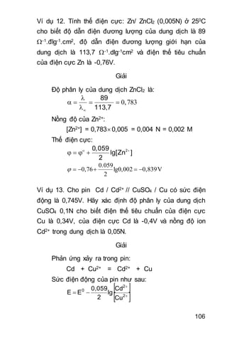 106
Ví dụ 12. Tính thế điện cực: Zn/ ZnCl2 (0,005N) ở 250C
cho biết độ dẫn điện đương lượng của dung dịch là 89
-1.đlg-1.cm2, độ dẫn điện đương lượng giới hạn của
dung dịch là 113,7 -1.dlg-1cm2 và điện thế tiêu chuẩn
của điện cực Zn là -0,76V.
Giải
Độ phân ly của dung dịch ZnCl2 là:
89
113,7

    

Nồng độ của Zn2+:
[Zn2+] = 0,783 0,005 = 0,004 N = 0,002 M
Thế điện cực:
20,059
lg[Zn ]
2
 
   
V0,839lg0,002
2
0.059
0,76 
Ví dụ 13. Cho pin Cd / Cd2+ // CuSO4 / Cu có sức điện
động là 0,745V. Hãy xác định độ phân ly của dung dịch
CuSO4 0,1N cho biết điện thế tiêu chuẩn của điện cực
Cu là 0,34V, của điện cực Cd là -0,4V và nồng độ ion
Cd2+ trong dung dịch là 0,05N.
Giải
Phản ứng xảy ra trong pin:
Cd + Cu2+ = Cd2+ + Cu
Sức điện động của pin như sau:
 
 

 2
2
0
Cu
Cd
lg
2
0,059
EE
 